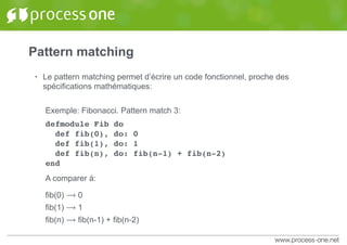 Pattern matching
• Le pattern matching permet d’écrire un code fonctionnel, proche des
spécifications mathématiques:
Exemple: Fibonacci. Pattern match 3:
defmodule Fib do
def fib(0), do: 0
def fib(1), do: 1
def fib(n), do: fib(n-1) + fib(n-2)
end
A comparer à:
fib(0) ⟶ 0
fib(1) ⟶ 1
fib(n) ⟶ fib(n-1) + fib(n-2)
 