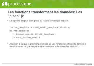 Les fonctions transforment les données: Les
"pipes" |>
• Le pipeline est plus clair grâce au “sucre syntaxique” d’Elixir:
invite_template = read_email_template(:invite)
DB.ParisExUsers
|> format_emails(invite_template)
|> send_invite_emails
• Attention à ce que le premier paramètre de vos fonctions soit bien la donnée à
transformer et ce que les paramètres suivants soient bien les “options”.
 