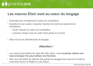 Les macros Elixir sont au coeur du langage
• Exécutée pour transformer le code à la compilation.
• Inspirée de Lisp: quote / unquote: Injection de code non-exécuté à la
compilation:
• quote: injecter du code à la compilation
• unquote: merger avec du code inclut passé à la macro
• Elles ont sauvé (littéralement) le langage.
Attention !
• Les macros permettent de créer des DSL utiles, mais ne jamais utiliser une
macro lorsque l’on peut utiliser une fonction.
• Elle vous permettre de réécrire des parties du langage donc peuvent rendre le
code plus obscur et fragile en cas d’abus.
 
