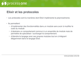 Elixir et les protocoles
• Les protocoles sont la manières dont Elixir implémente le polymorphisme.
• Ils permettent:
• d’implémenter des fonctionnalités dans un module sans avoir à modifier le
code du module
• d’abstraire un comportement commun à un ensemble de module mais de
permettre de spécialiser / surcharger le comportement.
• d’étendre le langage avec ses propres modules tout en s’intégrant
élégamment dans le langage Elixir.
 