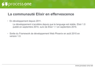 La communauté Elixir en effervescence
• En développement depuis 2011.
Le développement s’accélère depuis que le language est stable. Elixir 1.0
publié en septembre 2014, suivi de Elixir 1.1 en septembre 2015.
• Sortie du Framework de développement Web Phoenix en août 2015 en
version 1.0.
 