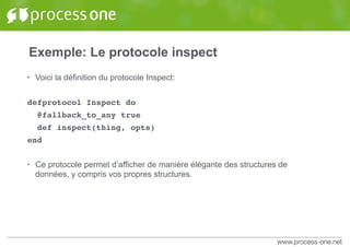 Exemple: Le protocole inspect
• Voici la définition du protocole Inspect:
defprotocol Inspect do
@fallback_to_any true
def inspect(thing, opts)
end
• Ce protocole permet d’afficher de manière élégante des structures de
données, y compris vos propres structures.
 