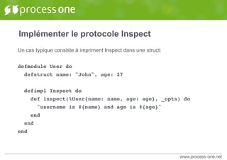 Implémenter le protocole Inspect
Un cas typique consiste à impriment Inspect dans une struct:
defmodule User do
defstruct name: "John", age: 27
defimpl Inspect do
def inspect(%User{name: name, age: age}, _opts) do
"username is #{name} and age is #{age}"
end
end
end
 