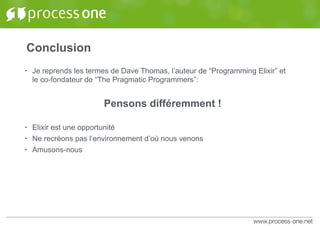 Conclusion
• Je reprends les termes de Dave Thomas, l’auteur de “Programming Elixir” et
le co-fondateur de “The Pragmatic Programmers”:
Pensons différemment !
• Elixir est une opportunité
• Ne recréons pas l’environnement d’où nous venons
• Amusons-nous
 