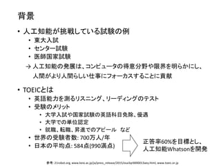 背景
• 人工知能が挑戦している試験の例
• 東大入試
• センター試験
• 医師国家試験
→ 人工知能の発展は、コンピュータの得意分野や限界を明らかにし、
人間がより人間らしい仕事にフォーカスすることに貢献
• TOEICとは
• 英語能力を測るリスニング、リーディングのテスト
• 受験のメリット
• 大学入試や国家試験の英語科目免除、優遇
• 大学での単位認定
• 就職、転職、昇進でのアピール など
• 世界の受験者数: 700万人/年
• 日本の平均点: 584点(990満点)
参考: 21robot.org, www.keio.ac.jp/ja/press_release/2015/osa3qr0000013aey.html, www.toeic.or.jp
正答率60%を目標とし、
人工知能Whatsonを開発
 