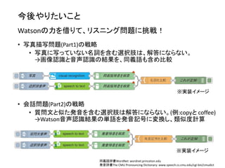 今後やりたいこと
Watsonの力を借りて、リスニング問題に挑戦！
• 写真描写問題(Part1)の戦略
• 写真に写っていない名詞を含む選択肢は、解答にならない。
→画像認識と音声認識の結果を、同義語も含め比較
同義語辞書WordNet: wordnet.princeton.edu
発音辞書The CMU Pronouncing Dictionary: www.speech.cs.cmu.edu/cgi-bin/cmudict
※実装イメージ
※実装イメージ
• 会話問題(Part2)の戦略
• 質問文と似た発音を含む選択肢は解答にならない。(例:copyと coffee)
→Watson音声認識結果の単語を発音記号に変換し、類似度計算
 
