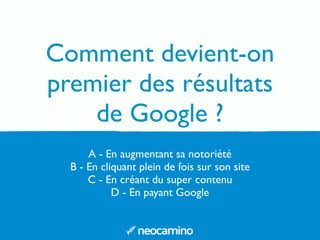 A - En augmentant sa notoriété
B - En cliquant plein de fois sur son site
C - En créant du super contenu
D - En payant Google
Comment devient-on
premier des résultats
de Google ?
 