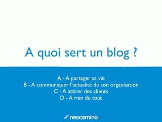 A quoi sert un blog ?
A - A partager sa vie
B - A communiquer l’actualité de son organisation
C - A attirer des clients
D - A rien du tout
 