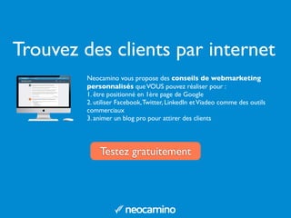 Trouvez des clients par internet
Neocamino vous propose des conseils de webmarketing
personnalisés queVOUS pouvez réaliser pour :
1. être positionné en 1ère page de Google
2. utiliser Facebook,Twitter, LinkedIn etViadeo comme des outils
commerciaux
3. animer un blog pro pour attirer des clients
Testez gratuitement
 