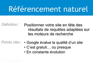 Référencement naturel
Positionner votre site en tête des
résultats de requêtes adaptées sur
les moteurs de recherche
Définition :
• Google évalue la qualité d’un site
• C’est gratuit… ou presque
• En constante évolution
Points clés :
 