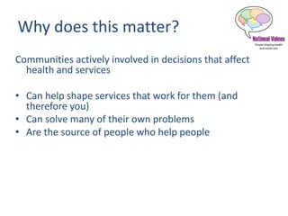 Why does this matter?
Communities actively involved in decisions that affect
health and services
• Can help shape services that work for them (and
therefore you)
• Can solve many of their own problems
• Are the source of people who help people
 