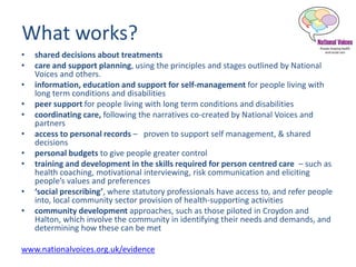 What works?
• shared decisions about treatments
• care and support planning, using the principles and stages outlined by National
Voices and others.
• information, education and support for self-management for people living with
long term conditions and disabilities
• peer support for people living with long term conditions and disabilities
• coordinating care, following the narratives co-created by National Voices and
partners
• access to personal records – proven to support self management, & shared
decisions
• personal budgets to give people greater control
• training and development in the skills required for person centred care – such as
health coaching, motivational interviewing, risk communication and eliciting
people’s values and preferences
• ‘social prescribing’, where statutory professionals have access to, and refer people
into, local community sector provision of health-supporting activities
• community development approaches, such as those piloted in Croydon and
Halton, which involve the community in identifying their needs and demands, and
determining how these can be met
www.nationalvoices.org.uk/evidence
 