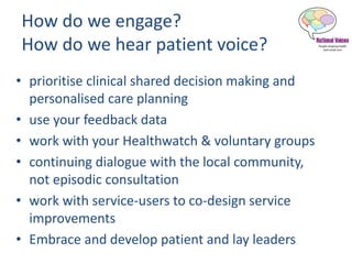 How do we engage?
How do we hear patient voice?
• prioritise clinical shared decision making and
personalised care planning
• use your feedback data
• work with your Healthwatch & voluntary groups
• continuing dialogue with the local community,
not episodic consultation
• work with service-users to co-design service
improvements
• Embrace and develop patient and lay leaders
 