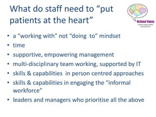 What do staff need to “put
patients at the heart”
• a “working with” not “doing to” mindset
• time
• supportive, empowering management
• multi-disciplinary team working, supported by IT
• skills & capabilities in person centred approaches
• skills & capabilities in engaging the “informal
workforce”
• leaders and managers who prioritise all the above
 