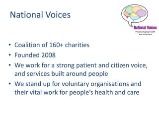 National Voices
• Coalition of 160+ charities
• Founded 2008
• We work for a strong patient and citizen voice,
and services built around people
• We stand up for voluntary organisations and
their vital work for people’s health and care
 