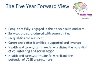 The Five Year Forward View
• People are fully engaged in their own health and care
• Services are co-produced with communities
• Inequalities are reduced
• Carers are better identified, supported and involved
• Health and care systems are fully realising the potential
of volunteering and social action
• Health and care systems are fully realising the
potential of VCSE organisations
 