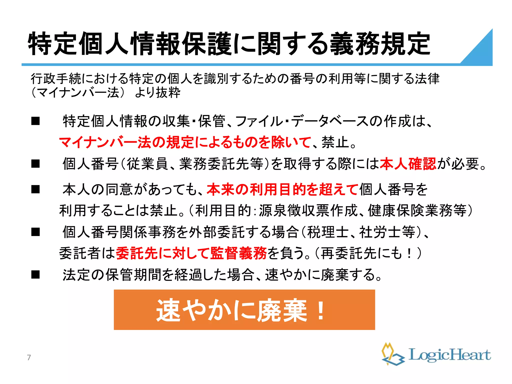 7
特定個人情報保護に関する義務規定
 特定個人情報の収集・保管、ファイル・データベースの作成は、
マイナンバー法の規定によるものを除いて、禁止。
 個人番号（従業員、業務委託先等）を取得する際には本人確認が必要。
 本人の同意があっても、本来の利用目的を超えて個人番号を
利用することは禁止。（利用目的：源泉徴収票作成、健康保険業務等）
 個人番号関係事務を外部委託する場合（税理士、社労士等）、
委託者は委託先に対して監督義務を負う。（再委託先にも！）
 法定の保管期間を経過した場合、速やかに廃棄する。
行政手続における特定の個人を識別するための番号の利用等に関する法律
（マイナンバー法） より抜粋
速やかに廃棄！
 