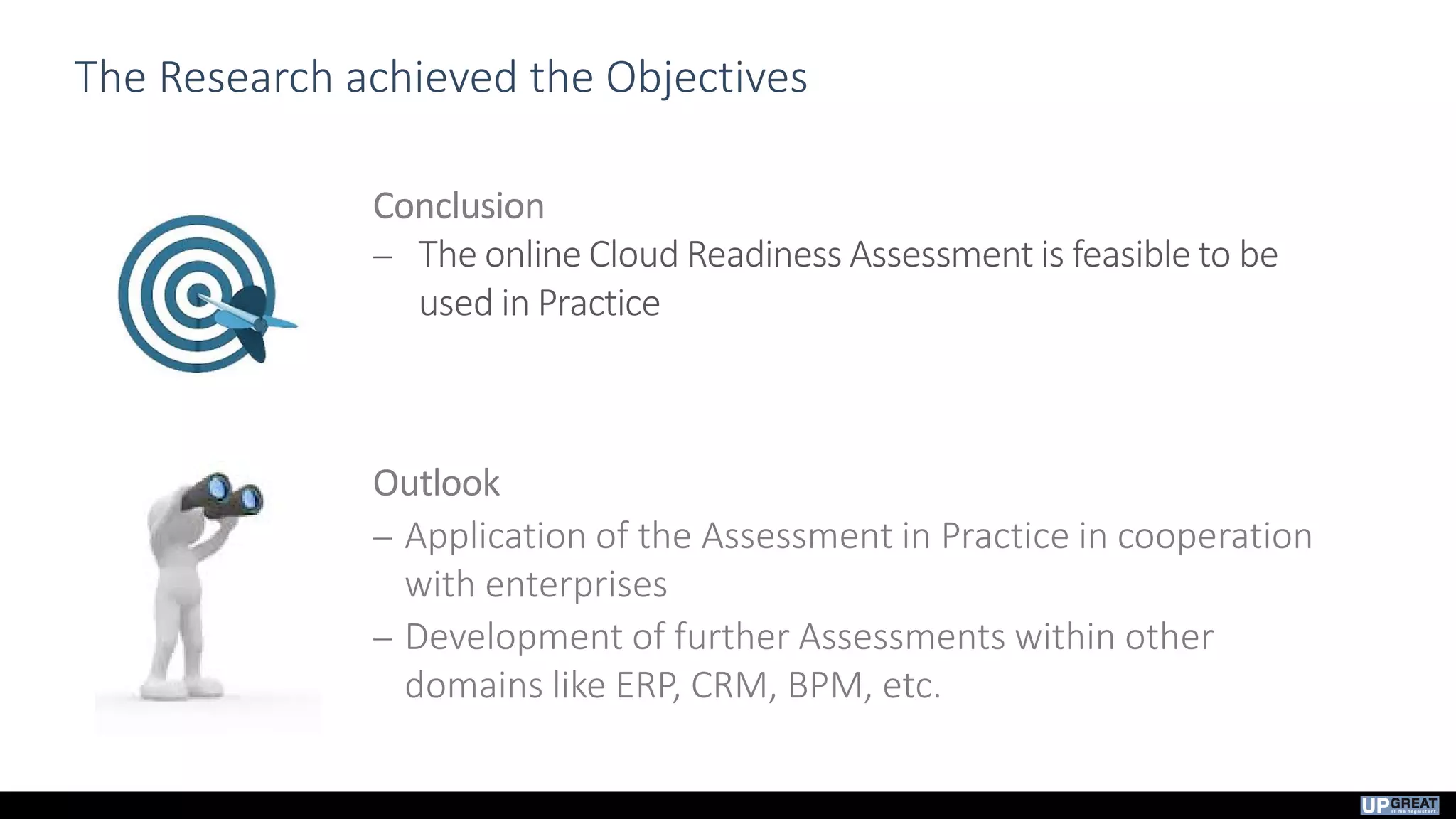 The Research achieved the Objectives
Conclusion
 The online Cloud Readiness Assessment is feasible to be
used in Practice
Outlook
 Application of the Assessment in Practice in cooperation
with enterprises
 Development of further Assessments within other
domains like ERP, CRM, BPM, etc.
 