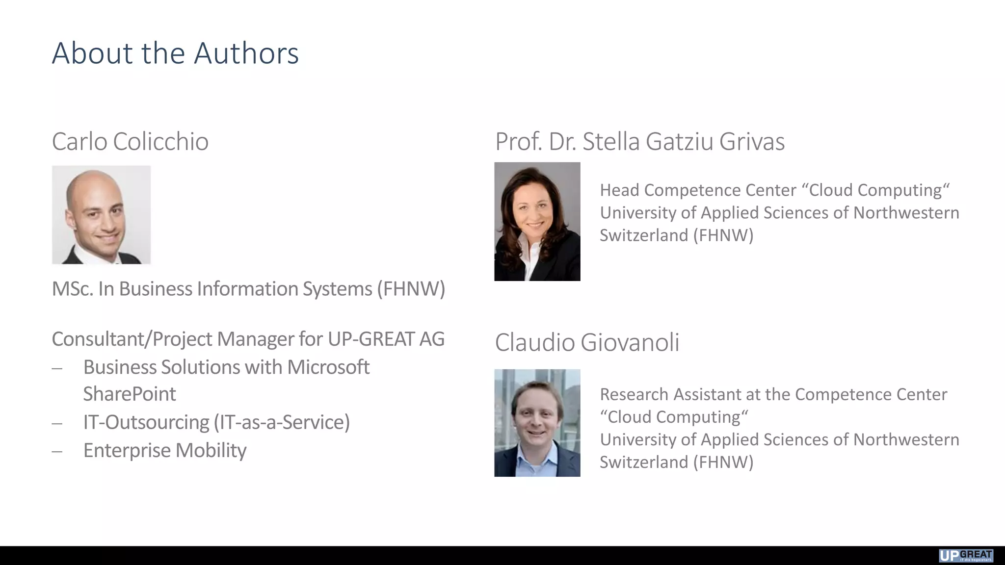 About the Authors
Carlo Colicchio
MSc. In Business Information Systems (FHNW)
Consultant/Project Manager for UP-GREAT AG
 Business Solutions with Microsoft
SharePoint
 IT-Outsourcing (IT-as-a-Service)
 Enterprise Mobility
Prof. Dr. Stella Gatziu Grivas
Claudio Giovanoli
Head Competence Center “Cloud Computing“
University of Applied Sciences of Northwestern
Switzerland (FHNW)
Research Assistant at the Competence Center
“Cloud Computing“
University of Applied Sciences of Northwestern
Switzerland (FHNW)
 