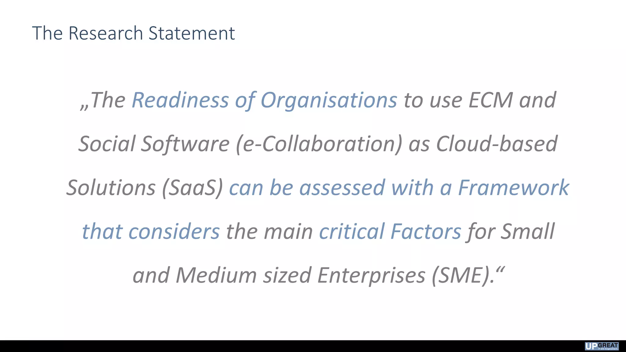 The Research Statement
„The Readiness of Organisations to use ECM and
Social Software (e-Collaboration) as Cloud-based
Solutions (SaaS) can be assessed with a Framework
that considers the main critical Factors for Small
and Medium sized Enterprises (SME).“
 