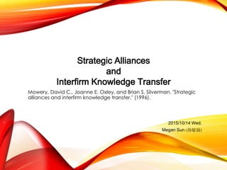 Mowery, David C., Joanne E. Oxley, and Brian S. Silverman. "Strategic
alliances and interfirm knowledge transfer." (1996).
Strategic Alliances
and
Interfirm Knowledge Transfer
2015/10/14 Wed.
Megan Sun (孫敏倫)
 