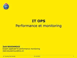 IT OPS
Performance et monitoring
Zaïd BOUDAMOUZ
Expert applicatif & performance monitoring
Zaid.boudamouz@tcs.ch
15.10.2015© Touring Club Suisse 1
 