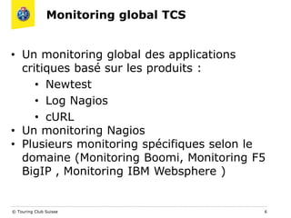 Monitoring global TCS
© Touring Club Suisse 6
• Un monitoring global des applications
critiques basé sur les produits :
• Newtest
• Log Nagios
• cURL
• Un monitoring Nagios
• Plusieurs monitoring spécifiques selon le
domaine (Monitoring Boomi, Monitoring F5
BigIP , Monitoring IBM Websphere )
 