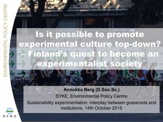 Is it possible to promote
experimental culture top-down?
– Finland’s quest to become an
experimentalist society
Annukka Berg (D.Soc.Sc.)
SYKE, Environmental Policy Centre
Sustainability experimentation: interplay between grassroots and
institutions, 14th October 2015
 