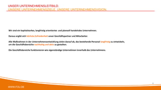 WWW.IT2U.DE
UNSER UNTERNEHMENSLEITBILD.
UNSERE UNTERNEHMENSZIELE. UNSERE UNTERNEHMENSVISION.
Wir sind ein kapitalstarkes, langfristig orientiertes und planvoll handelndes Unternehmen.
Daraus ergibt sich höchste Zufriedenheit unser Geschäftspartner und Mitarbeiter.
Alle Maßnahmen in der Unternehmensentwicklung zielen darauf ab, das bestehende Personal langfristig zu entwickeln,
um die Geschäftsbereiche nachhaltig und aktiv zu gestalten.
Die Geschäftsbereiche funktionieren wie eigenständige Unternehmen innerhalb des Unternehmens.
4
 