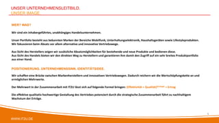 WWW.IT2U.DE
UNSER UNTERNEHMENSLEITBILD.
UNSER IMAGE.
POSITIONIERUNG. UNTERNEHMENSSINN. IDENTITÄTSIDEE.
Wir schaffen eine Brücke zwischen Markenherstellern und innovativen Vertriebswegen. Dadurch reichern wir die Wertschöpfungskette an und
ermöglichen Mehrwerte.
Der Mehrwert in der Zusammenarbeit mit IT2U lässt sich auf folgende Formel bringen: (Effektivität + Qualität)Strategie = Ertrag
Die effektive qualitativ hochwertige Gestaltung des Vertriebes potenziert durch die strategische Zusammenarbeit führt zu nachhaltigem
Wachstum der Erträge.
WER? WAS?
Wir sind ein inhabergeführtes, unabhängiges Handelsunternehmen.
Unser Portfolio besteht aus bekannten Marken der Bereiche Mobilfunk, Unterhaltungselektronik, Haushaltsgeräten sowie Lifestyleprodukten.
Wir fokussieren beim Absatz vor allem alternative und innovative Vertriebswege.
Aus Sicht des Herstellers zeigen wir zusätzliche Absatzmöglichkeiten für bestehende und neue Produkte und bedienen diese.
Aus Sicht des Handels bieten wir den direkten Weg zu Herstellern und garantieren ihm damit den Zugriff auf ein sehr breites Produktportfolio
aus einer Hand.
5
 