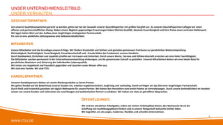 WWW.IT2U.DE
UNSER UNTERNEHMENSLEITBILD.
UNSER VERHALTEN.
HANDELSPARTNER.
Unseren Handelspartnern bieten wir starke Markenprodukte zu fairen Preisen.
Wir gehen flexibel auf die Bedürfnisse unserer Kunden ein, arbeiten ergebnisorientiert, langfristig und nachhaltig. Damit verfolgen wir das Ziel einer langfristigen Partnerschaft.
Durch Fleiß und Kreativität gestalten wir täglich Mehrwerte für unsere Partner. Wir bieten den Herstellern eine breite Palette an Vertriebswegen. Durch unsere Verbindlichkeit im Handeln
wissen uns unsere Kunden und Lieferanten als zuverlässigen und authentischen Partner zu schätzen. Wir halten uns stets an getroffene Absprachen.
MITARBEITER.
Unsere Mitarbeiter sind die Grundlage unseres Erfolgs. Wir fördern Kreativität und Stärken und gestalten gemeinsam Freiräume zur persönlichen Weiterentwicklung.
Zielstrebigkeit, Nachhaltigkeit, Zuverlässigkeit, Einsatzbereitschaft und –freude bilden das Fundament unseres Handelns.
Durch Dankbarkeit, Ehrlichkeit und Loyalität schaffen wir Vertrauen und Sicherheit. Durch unsere Werte, Fairness und Hilfsbereitschaft erreichen wir eine hohe Teamfähigkeit.
Die Mitarbeiter werden permanent in die Unternehmensentwicklung einbezogen, um die gemeinsame Zukunft zu gestalten. Unseren Mitarbeitern bieten wir eine ideale Basis für
persönliches Wachstum und Sicherung der individuellen Lebensqualität.
Wir treten uns respektvoll und freundlich gegenüber und tauschen unser Wissen offen aus.
Wir sind eine Familie. Wir sind IT2U.
GESCHÄFTSPARTNER.
Um unseren Qualitätsansprüchen gerecht zu werden, gehen wir bei der Auswahl unserer Geschäftspartner mit größter Sorgfalt vor. Zu unseren Geschäftspartnern pflegen wir einen
offenen und partnerschaftlichen Dialog. Neben einem Abgleich gegenseitiger Erwartungen haben höchste Qualität, absolute Zuverlässigkeit und faire Preise einen zentralen Stellenwert.
Wir legen hohen Wert auf den Aufbau einer langfristigen strategischen Partnerschaft.
Für uns ist eine pünktliche Zahlungsweise eine Selbstverständlichkeit.
ÖFFENTLICHKEIT.
Wir sind ein attraktiver Arbeitgeber, indem wir sichere Arbeitsplätze bieten, den Nachwuchs durch die
Schaffung von Ausbildungsplätzen fördern und in unserer Belegschaft kulturelle Vielfalt leben.
Wir begreifen uns als junges, modernes, flexibles und schnelles Unternehmen.
6
 