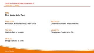 WWW.IT2U.DE
UNSER UNTERNEHMENSLEITBILD.
UNSERE CLAIMS.
7
IT2U
Mehr Marke. Mehr Wert.
VALUE2U
Die eigenen Produkte im Blick.
BONUS2U
Motivation. Kundenbindung. Mehr Wert.
TOYS2U
Höchste Zeit zu spielen.
MEDIA2U
Unsere Reichweite. Ihre Effektivität.
DEAL2U
Shoppingclub á la carte.
 