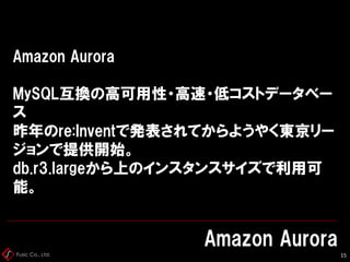 Fusic Co., Ltd.
Amazon Aurora
MySQL互換の高可用性・高速・低コストデータベー
ス
昨年のre:Inventで発表されてからようやく東京リー
ジョンで提供開始。
db.r3.largeから上のインスタンスサイズで利用可
能。
Amazon Aurora
15
 
