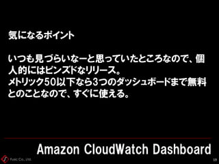 Fusic Co., Ltd.
気になるポイント
いつも見づらいなーと思っていたところなので、個
人的にはピンズドなリリース。
メトリック50以下なら3つのダッシュボードまで無料
とのことなので、すぐに使える。
Amazon CloudWatch Dashboard
19
 