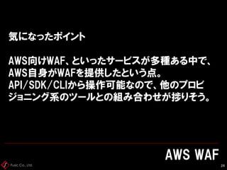 Fusic Co., Ltd.
気になったポイント
AWS向けWAF、といったサービスが多種ある中で、
AWS自身がWAFを提供したという点。
API/SDK/CLIから操作可能なので、他のプロビ
ジョニング系のツールとの組み合わせが捗りそう。
AWS WAF
24
 