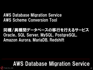 Fusic Co., Ltd.
AWS Database Migration Service
AWS Scheme Conversion Tool
同種/異種間データベースの移行を行えるサービス
Oracle、SQL Server, MySQL, PostgreSQL,
Amazon Aurora, MariaDB, Redshift
AWS Database Migration Service
27
 