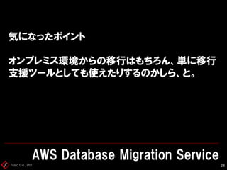 Fusic Co., Ltd.
気になったポイント
オンプレミス環境からの移行はもちろん、単に移行
支援ツールとしても使えたりするのかしら、と。
AWS Database Migration Service
28
 