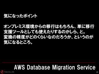 Fusic Co., Ltd.
気になったポイント
オンプレミス環境からの移行はもちろん、単に移行
支援ツールとしても使えたりするのかしら、と。
変換の精度がどのくらいなのだろうか、というのが
気になるところ。
AWS Database Migration Service
29
 