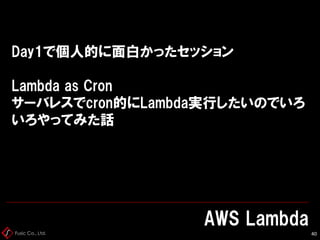 Fusic Co., Ltd.
Day1で個人的に面白かったセッション
Lambda as Cron
サーバレスでcron的にLambda実行したいのでいろ
いろやってみた話
AWS Lambda
40
 