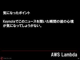 Fusic Co., Ltd.
気になったポイント
Keynoteでこのニュースを聞いた瞬間の彼の心境
が気になってしょうがない。
AWS Lambda
46
 