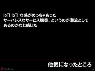 Fusic Co., Ltd.
IoT! IoT! な感がめっちゃあった
サーバレスなサービス構築、というのが潮流として
あるのかなと感じた
他気になったところ
49
 