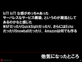 Fusic Co., Ltd.
IoT! IoT! な感がめっちゃあった
サーバレスなサービス構築、というのが潮流として
あるのかなと感じた
WAFだったりQuickSightだったり、さらにはEcho
だったりSnowballだったり、 Amazonは何でも作る
他気になったところ
50
 