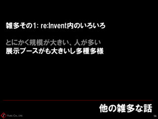 Fusic Co., Ltd.
雑多その1: re:Invent内のいろいろ
とにかく規模が大きい、人が多い
展示ブースがも大きいし多種多様
他の雑多な話
56
 
