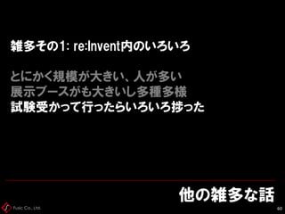 Fusic Co., Ltd.
雑多その1: re:Invent内のいろいろ
とにかく規模が大きい、人が多い
展示ブースがも大きいし多種多様
試験受かって行ったらいろいろ捗った
他の雑多な話
60
 