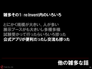 Fusic Co., Ltd.
雑多その1: re:Invent内のいろいろ
とにかく規模が大きい、人が多い
展示ブースがも大きいし多種多様
試験受かって行ったらいろいろ捗った
公式アプリが便利だったし交流も捗った
他の雑多な話
64
 
