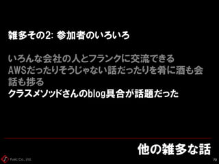 Fusic Co., Ltd.
雑多その2: 参加者のいろいろ
いろんな会社の人とフランクに交流できる
AWSだったりそうじゃない話だったりを肴に酒も会
話も捗る
クラスメソッドさんのblog具合が話題だった
他の雑多な話
70
 