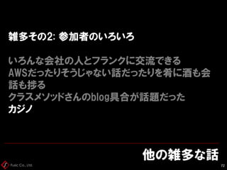 Fusic Co., Ltd.
雑多その2: 参加者のいろいろ
いろんな会社の人とフランクに交流できる
AWSだったりそうじゃない話だったりを肴に酒も会
話も捗る
クラスメソッドさんのblog具合が話題だった
カジノ
他の雑多な話
72
 