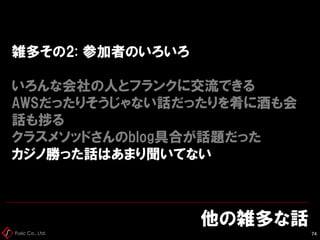 Fusic Co., Ltd.
雑多その2: 参加者のいろいろ
いろんな会社の人とフランクに交流できる
AWSだったりそうじゃない話だったりを肴に酒も会
話も捗る
クラスメソッドさんのblog具合が話題だった
カジノ勝った話はあまり聞いてない
他の雑多な話
74
 