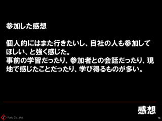 Fusic Co., Ltd.
参加した感想
個人的にはまた行きたいし、自社の人も参加して
ほしい、と強く感じた。
事前の学習だったり、参加者との会話だったり、現
地で感じたことだったり、学び得るものが多い。
感想
76
 
