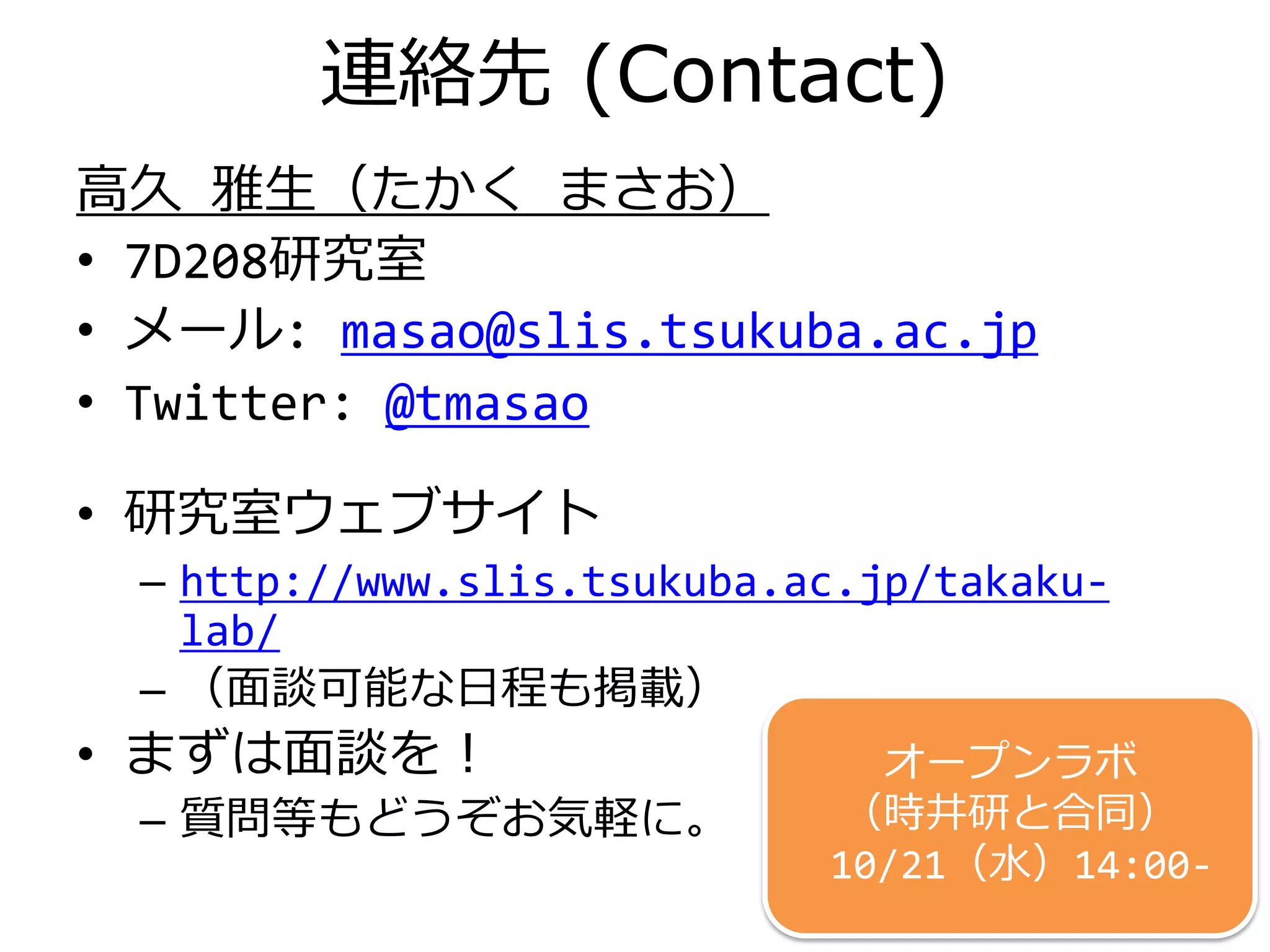 連絡先 (Contact)
高久 雅生（たかく まさお）
• 7D208研究室
• メール: masao@slis.tsukuba.ac.jp
• Twitter: @tmasao
• 研究室ウェブサイト
– http://www.slis.tsukuba.ac.jp/takaku-
lab/
– （面談可能な日程も掲載）
• まずは面談を！
– 質問等もどうぞお気軽に。
13
オープンラボ @7D221
（時井研と合同）
10/21（水）14:00-
 